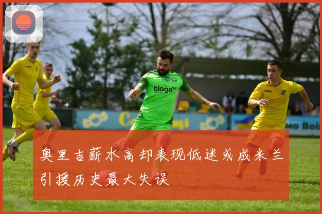 奥里吉薪水高却表现低迷或成米兰引援历史最大失误