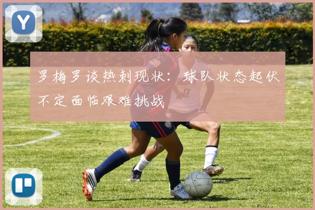 罗梅罗谈热刺现状：球队状态起伏不定面临艰难挑战