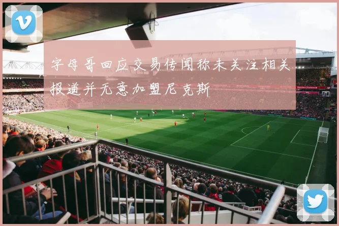 字母哥回应交易传闻称未关注相关报道并无意加盟尼克斯