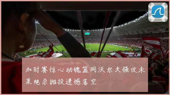 加时赛惊心动魄篮网沃尔夫强攻未果绝杀抛投遗憾落空