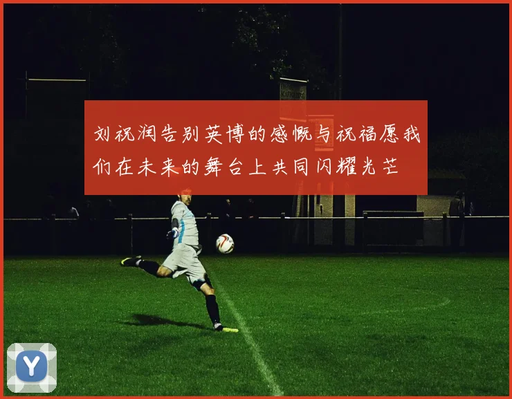 刘祝润告别英博的感慨与祝福愿我们在未来的舞台上共同闪耀光芒