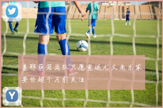 基耶萨若离队只愿重返尤文老东家要价超千万引关注
