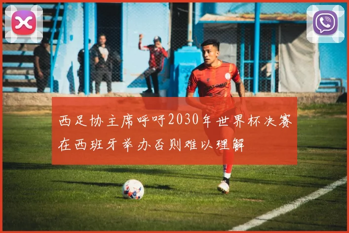 西足协主席呼吁2030年世界杯决赛在西班牙举办否则难以理解