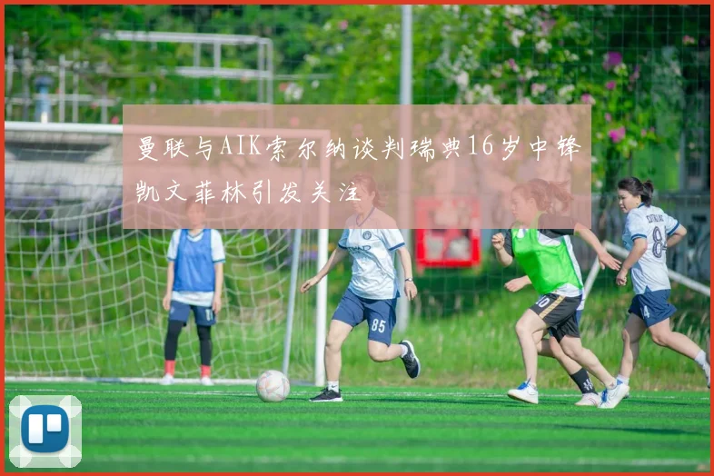 曼联与AIK索尔纳谈判瑞典16岁中锋凯文菲林引发关注