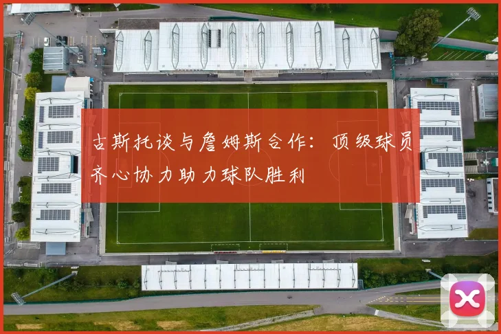古斯托谈与詹姆斯合作：顶级球员齐心协力助力球队胜利