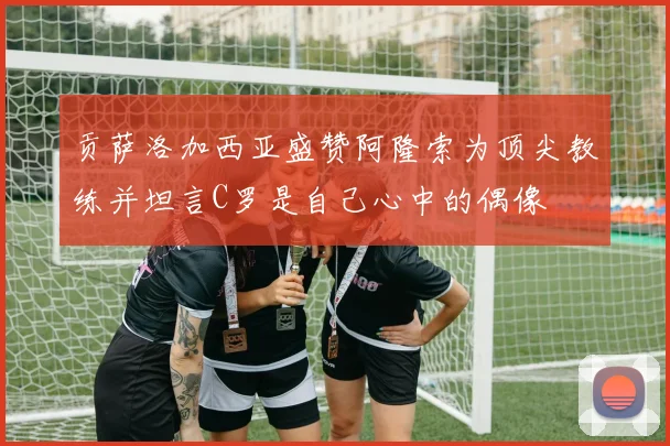 贡萨洛加西亚盛赞阿隆索为顶尖教练并坦言C罗是自己心中的偶像