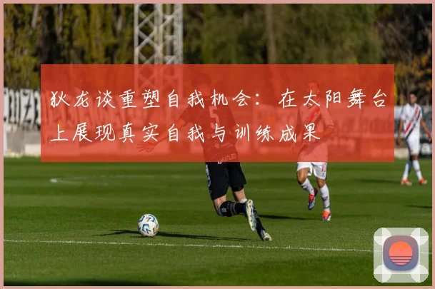 狄龙谈重塑自我机会：在太阳舞台上展现真实自我与训练成果