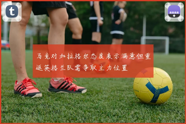 马竞对加拉格尔态度表示满意但重返英格兰队需争取主力位置
