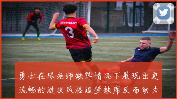 勇士在绿老师缺阵情况下展现出更流畅的进攻风格追梦缺席反而助力球队表现提升