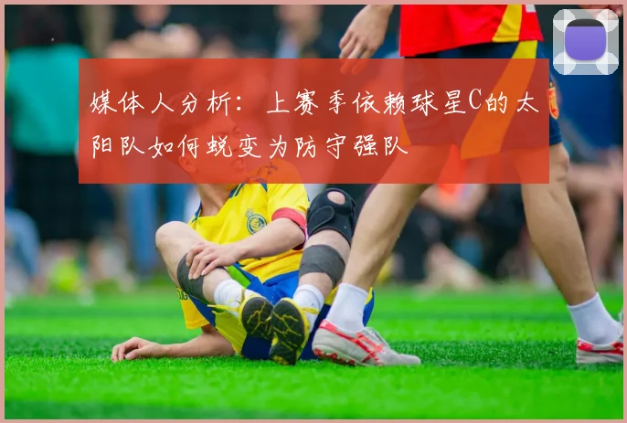 媒体人分析：上赛季依赖球星C的太阳队如何蜕变为防守强队