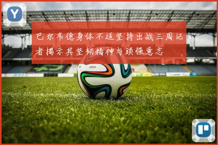 巴尔韦德身体不适坚持出战三周记者揭示其坚韧精神与顽强意志