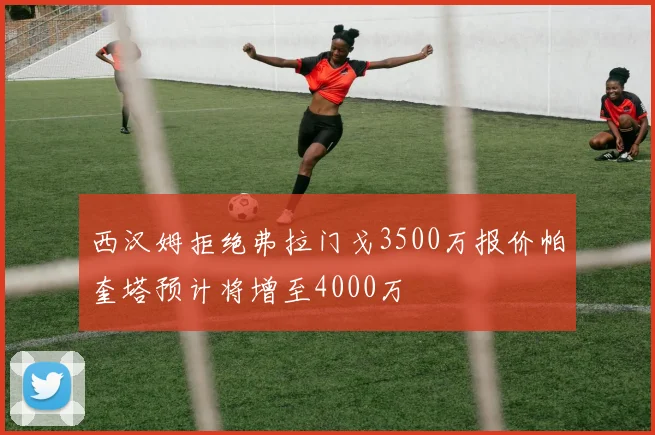 西汉姆拒绝弗拉门戈3500万报价帕奎塔预计将增至4000万