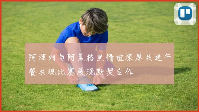 阿涅利与阿莱格里情谊深厚共进午餐共观比赛展现默契合作