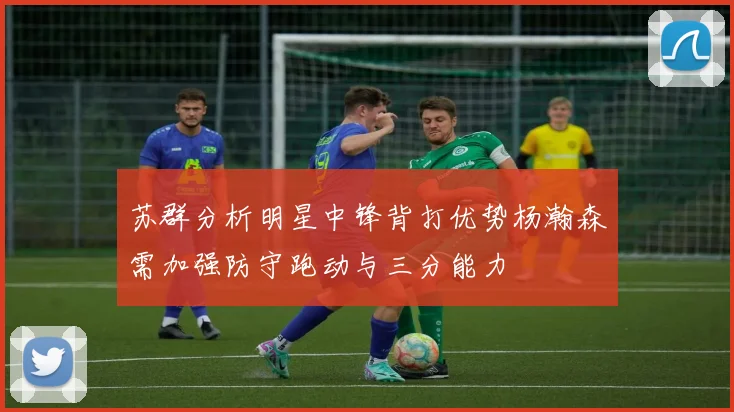 苏群分析明星中锋背打优势杨瀚森需加强防守跑动与三分能力