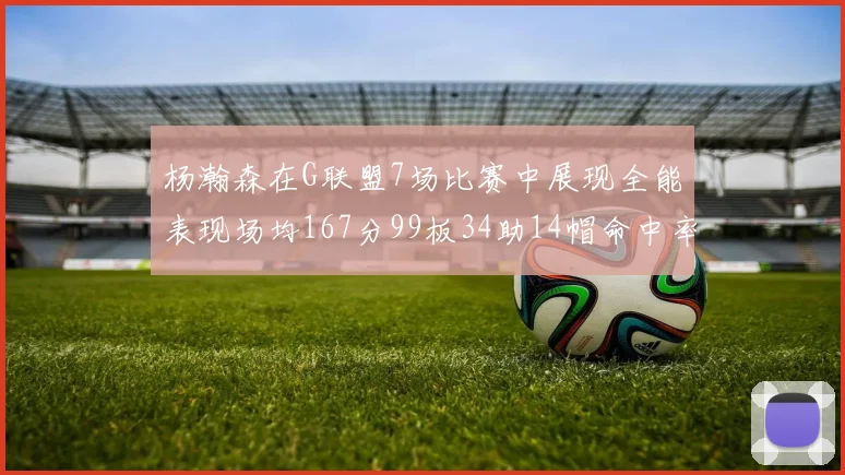 杨瀚森在G联盟7场比赛中展现全能表现场均167分99板34助14帽命中率超五成