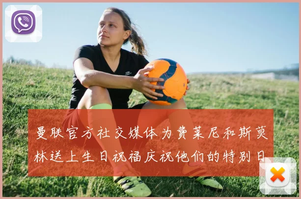 曼联官方社交媒体为费莱尼和斯莫林送上生日祝福庆祝他们的特别日子
