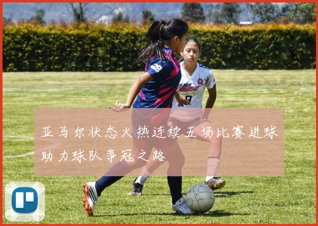 亚马尔状态火热连续五场比赛进球助力球队争冠之路