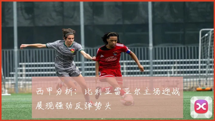 西甲分析：比利亚雷亚尔主场迎战展现强劲反弹势头