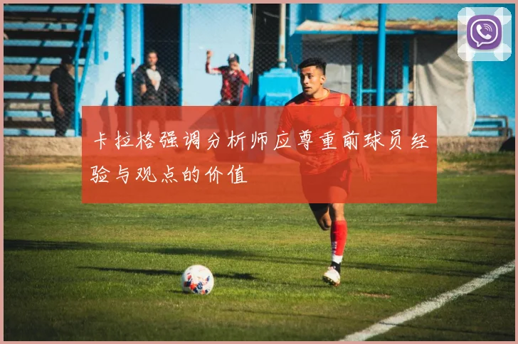 卡拉格强调分析师应尊重前球员经验与观点的价值