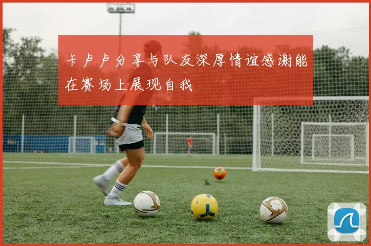卡卢卢分享与队友深厚情谊感谢能在赛场上展现自我