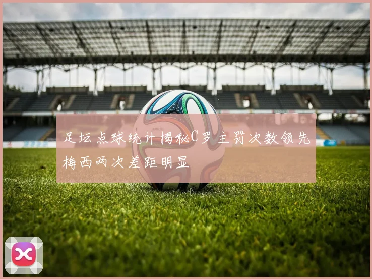 足坛点球统计揭秘C罗主罚次数领先梅西两次差距明显