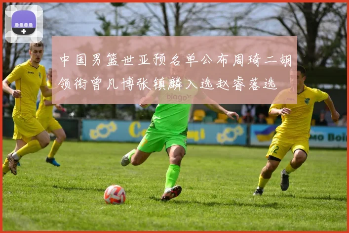 中国男篮世亚预名单公布周琦二胡领衔曾凡博张镇麟入选赵睿落选