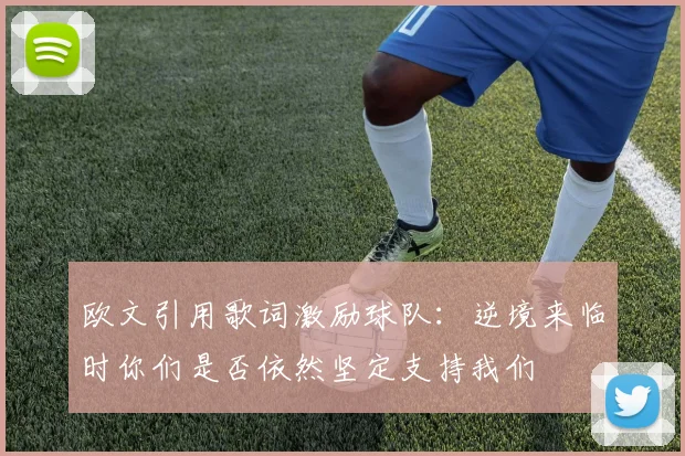 欧文引用歌词激励球队：逆境来临时你们是否依然坚定支持我们