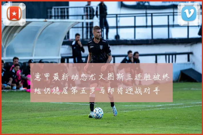意甲最新动态尤文图斯三连胜被终结仍稳居第五罗马即将迎战对手