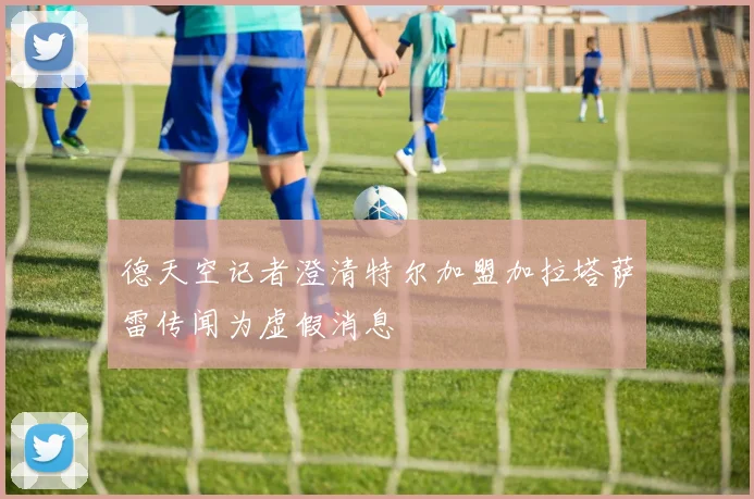 德天空记者澄清特尔加盟加拉塔萨雷传闻为虚假消息