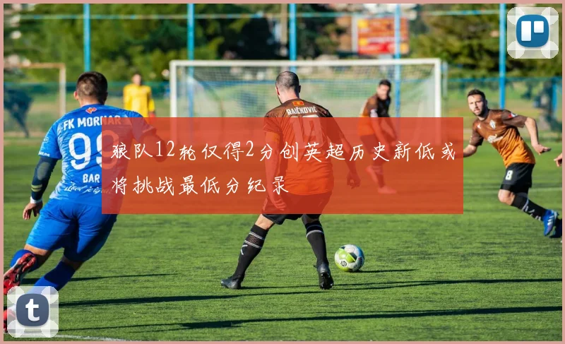 狼队12轮仅得2分创英超历史新低或将挑战最低分纪录