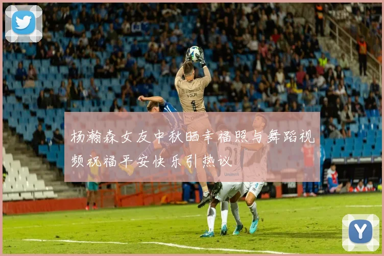 杨瀚森女友中秋晒幸福照与舞蹈视频祝福平安快乐引热议