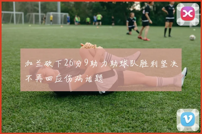 加兰砍下26分9助力助球队胜利坚决不再回应伤病话题