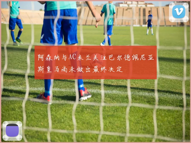 阿森纳与AC米兰关注巴尔德佩尼亚斯皇马尚未做出最终决定