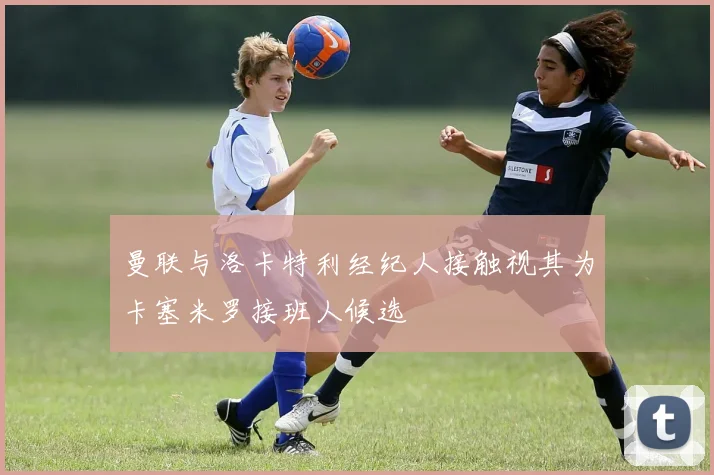 曼联与洛卡特利经纪人接触视其为卡塞米罗接班人候选