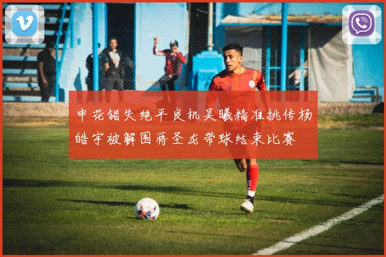 申花错失绝平良机吴曦精准挑传杨皓宇被解围蒋圣龙带球结束比赛