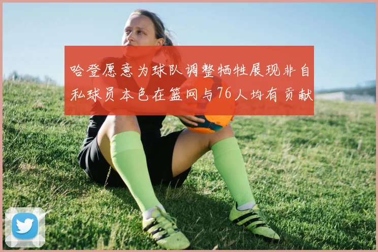 哈登愿意为球队调整牺牲展现非自私球员本色在篮网与76人均有贡献