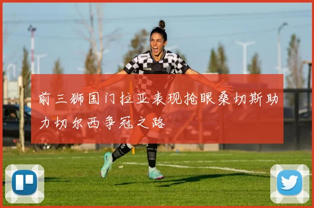 前三狮国门拉亚表现抢眼桑切斯助力切尔西争冠之路