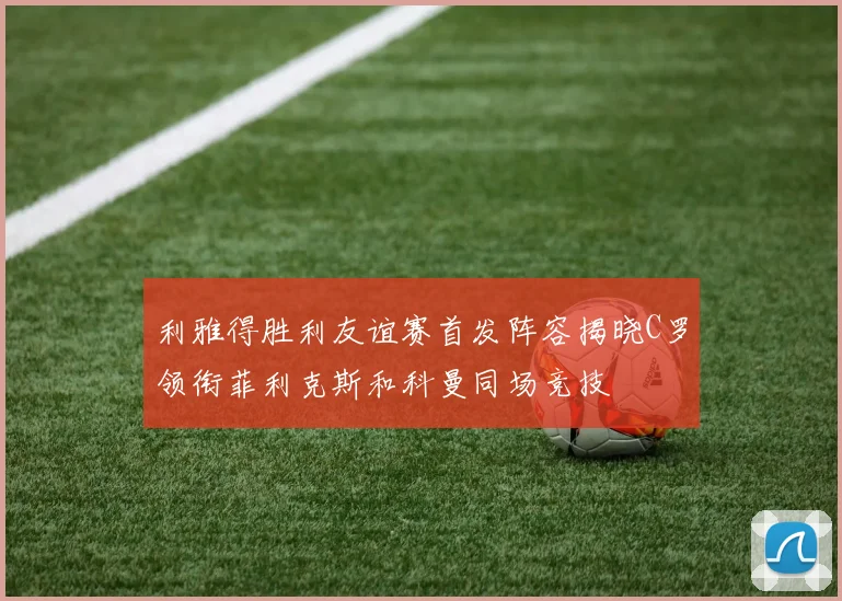 利雅得胜利友谊赛首发阵容揭晓C罗领衔菲利克斯和科曼同场竞技