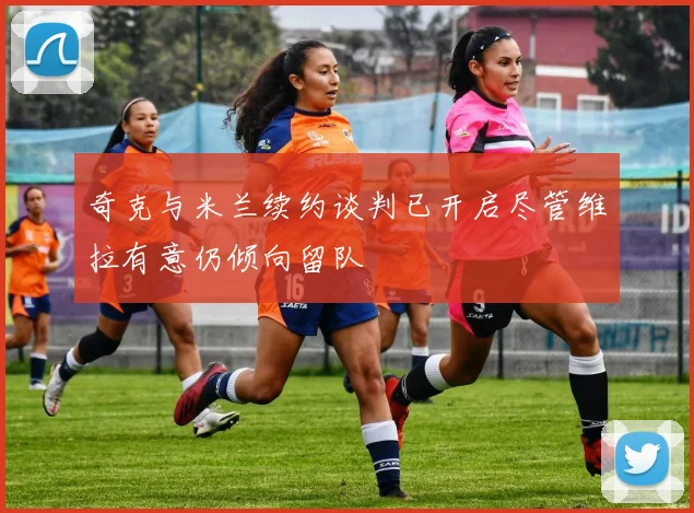 奇克与米兰续约谈判已开启尽管维拉有意仍倾向留队