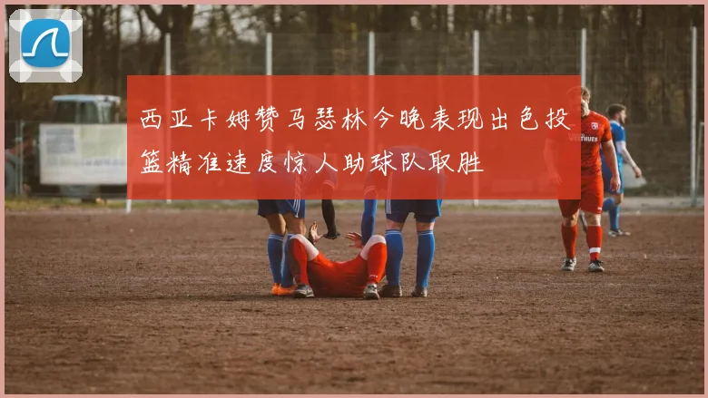 西亚卡姆赞马瑟林今晚表现出色投篮精准速度惊人助球队取胜