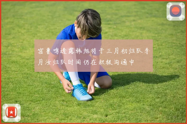 宫鲁鸣透露韩旭将于三月初归队李月汝归队时间仍在积极沟通中