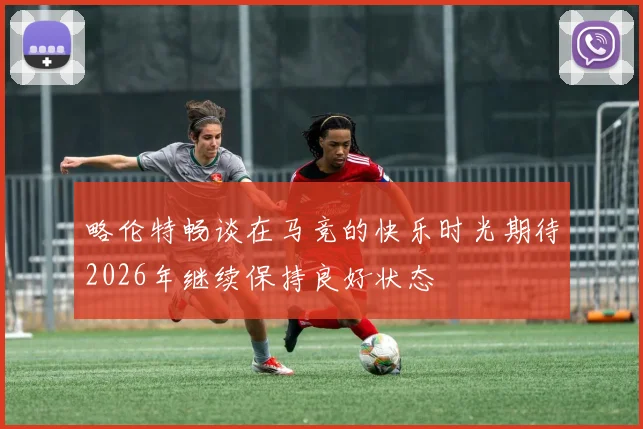 略伦特畅谈在马竞的快乐时光期待2026年继续保持良好状态